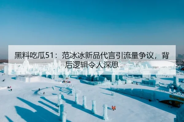 黑料吃瓜51：范冰冰新品代言引流量争议，背后逻辑令人深思