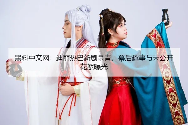 黑料中文网：迪丽热巴新剧杀青，幕后趣事与未公开花絮曝光